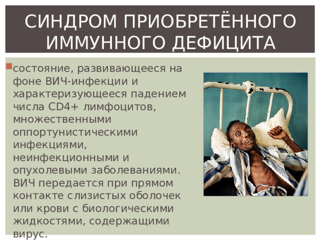 СИНДРОМ ПРИОБРЕТЁННОГО ИММУННОГО ДЕФИЦИТА состояние, развивающееся на фоне ВИЧ-инфекции и характеризующееся падением числа CD4+ лимфоцитов, множественными оппортунистическими инфекциями, неинфекционными и опухолевыми заболеваниями. ВИЧ передается при прямом контакте слизистых оболочек или крови с биологическими жидкостями, содержащими вирус. 