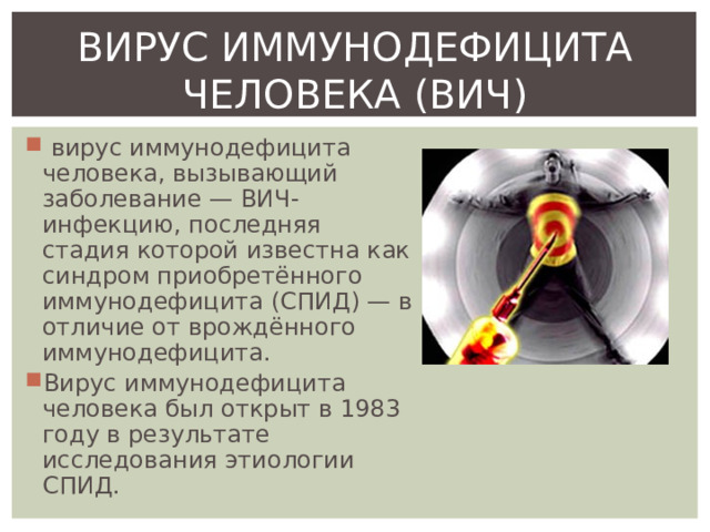 ВИРУС ИММУНОДЕФИЦИТА ЧЕЛОВЕКА (ВИЧ)  вирус иммунодефицита человека, вызывающий заболевание — ВИЧ-инфекцию, последняя стадия которой известна как синдром приобретённого иммунодефицита (СПИД) — в отличие от врождённого иммунодефицита. Вирус иммунодефицита человека был открыт в 1983 году в результате исследования этиологии СПИД. 