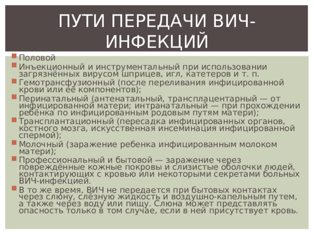 ПУТИ ПЕРЕДАЧИ ВИЧ-ИНФЕКЦИЙ Половой Инъекционный и инструментальный при использовании загрязнённых вирусом шприцев, игл, катетеров и т. п. Гемотрансфузионный (после переливания инфицированной крови или её компонентов); Перинатальный (антенатальный, трансплацентарный — от инфицированной матери; интранатальный — при прохождении ребёнка по инфицированным родовым путям матери); Трансплантационный (пересадка инфицированных органов, костного мозга, искусственная инсеминация инфицированной спермой); Молочный (заражение ребенка инфицированным молоком матери); Профессиональный и бытовой — заражение через повреждённые кожные покровы и слизистые оболочки людей, контактирующих с кровью или некоторыми секретами больных ВИЧ-инфекцией. В то же время, ВИЧ не передается при бытовых контактах через слюну, слёзную жидкость и воздушно-капельным путем, а также через воду или пищу. Слюна может представлять опасность только в том случае, если в ней присутствует кровь. 