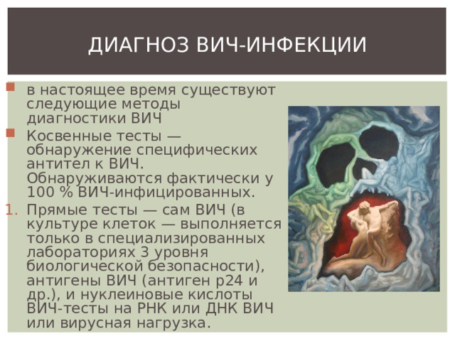ДИАГНОЗ ВИЧ-ИНФЕКЦИИ в настоящее время существуют следующие методы диагностики ВИЧ Косвенные тесты — обнаружение специфических антител к ВИЧ. Обнаруживаются фактически у 100 % ВИЧ-инфицированных. Прямые тесты — сам ВИЧ (в культуре клеток — выполняется только в специализированных лабораториях 3 уровня биологической безопасности), антигены ВИЧ (антиген p24 и др.), и нуклеиновые кислоты ВИЧ-тесты на РНК или ДНК ВИЧ или вирусная нагрузка. 