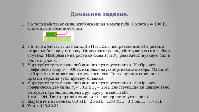 Домашнее задание. На тело действует сила, изображенная в масштабе: 1 клетка = 100 Н.  Определите величину силы. На тело действуют две силы 25 Н и 125Н, направленные а) в разные стороны; б) в одну сторону. Определите равнодействующую сил в обоих случаях. Изобразите на рисунке силы F 1 и F 2 , равнодействующую сил в обоих случаях. Нарисуйте тело в виде небольшого прямоугольника. Изобразите графически силу F= 900Н, направленную вертикально вверх. Масштаб выберите самостоятельно и укажите его. Точка приложения силы – правый верхний угол прямоугольника. Нарисуйте тело в виде небольшого прямоугольника. Изобразите графически две силы F 1 = 30Н и F 2 = 25Н, действующие на данное тело, которые перпендикулярны друг другу, в масштабе:  1 см –10Н. Точка приложения силы – центр прямоугольника. Выразите в ньютонах: 0,3 кН, 25 мН, 1,88 МН, 3,4 мкН, 5,7 ГН. Учить §25,30,31. 