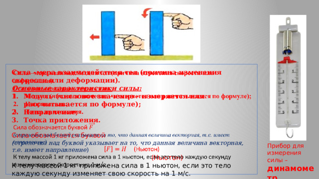   Сила –мера взаимодействия тел (причина изменения скорости или деформации). Основные характеристики силы: Модуль (числовое значение – измеряется или рассчитывается по формуле); Направление; Точка приложения. Сила обозначается буквой (стрелочка над буквой указывает на то, что данная величина векторная, т.е. имеет направление )   (Ньютон) К телу массой 1 кг приложена сила в 1 ньютон, если это тело каждую секунду изменяет свою скорость на 1 м/с. Прибор для измерения силы – динамометр 