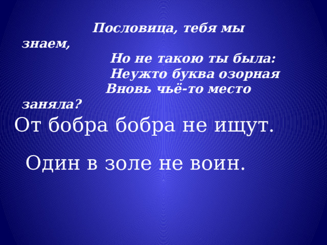  Пословица, тебя мы знаем,                      Но не такою ты была:                      Неужто буква озорная                     Вновь чьё-то место заняла? От бобра бобра не ищут. Один в золе не воин. 