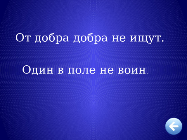   От добра добра не ищут. Один в поле не воин . 