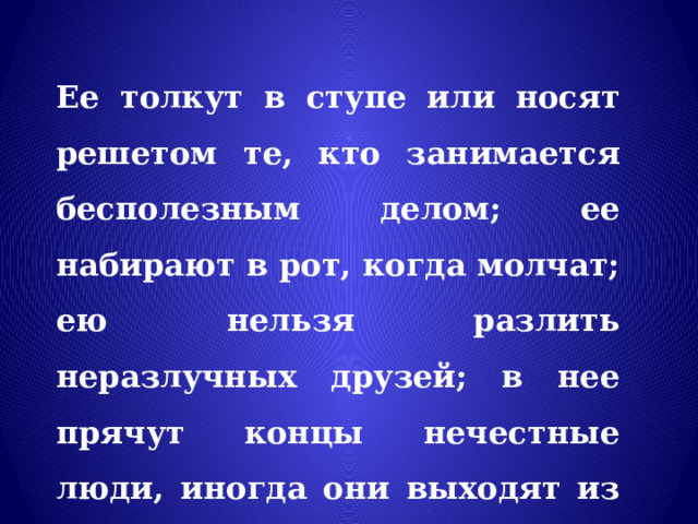 Ее толкут в ступе или носят решетом те, кто занимается бесполезным делом; ее набирают в рот, когда молчат; ею нельзя разлить неразлучных друзей; в нее прячут концы нечестные люди, иногда они выходят из нее сухими 