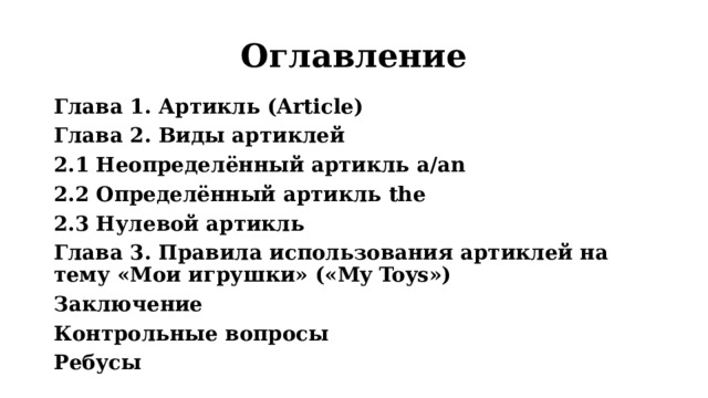 Оглавление Глава 1. Артикль (Article) Глава 2. Виды артиклей 2.1 Неопределённый артикль a/an 2.2 Определённый артикль the 2.3 Нулевой артикль  Глава 3. Правила использования артиклей на тему «Мои игрушки» («My Toys») Заключение Контрольные вопросы Ребусы  