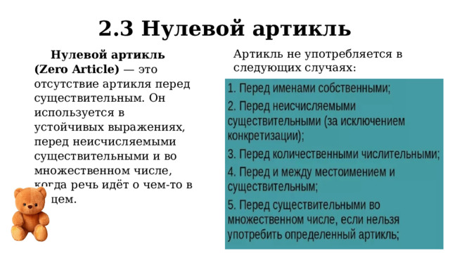 2.3 Нулевой артикль Артикль не употребляется в следующих случаях: Нулевой артикль (Zero Article)  — это отсутствие артикля перед существительным. Он используется в устойчивых выражениях, перед неисчисляемыми существительными и во множественном числе, когда речь идёт о чем-то в общем. 