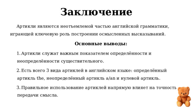 Заключение  Артикли являются неотъемлемой частью английской грамматики, играющей ключевую роль построении осмысленных высказываний. Основные выводы:  Артикли служат важным показателем определённости и неопределённости существительного.  Есть всего 3 вида артиклей в английском языке: определённый артикль the, неопределённый артикль a/an и нулевой артикль.  Правильное использование артиклей напрямую влияет на точность передачи смысла. 