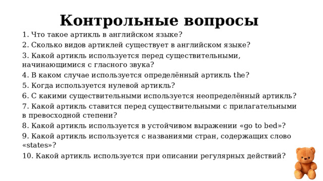 Контрольные вопросы 1. Что такое артикль в английском языке? 2. Сколько видов артиклей существует в английском языке? 3. Какой артикль используется перед существительными, начинающимися с гласного звука? 4. В каком случае используется определённый артикль the? 5. Когда используется нулевой артикль? 6. С какими существительными используется неопределённый артикль? 7. Какой артикль ставится перед существительными с прилагательными в превосходной степени? 8. Какой артикль используется в устойчивом выражении «go to bed»? 9. Какой артикль используется с названиями стран, содержащих слово «states»? 10. Какой артикль используется при описании регулярных действий? 