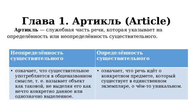 Глава 1. Артикль (Article)   Артикль — служебная часть речи, которая указывает на определённость или неопределённость существительного. Неопределённость существительного означает, что существительное употребляется в общеназванном смысле, т. е. называет объект как таковой, не выделяя его как нечто конкретно данное или однозначно выделенное. Определённость существительного означает, что речь идёт о конкретном предмете, который существует в единственном экземпляре, о чём-то уникальном.  