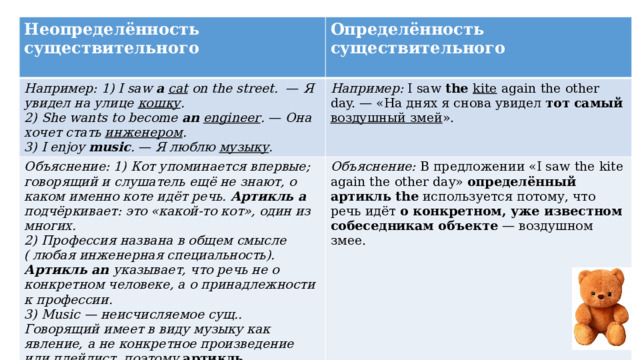 Неопределённость существительного  Определённость существительного Например: 1) I saw a  cat on the street. —  Я увидел на улице кошку .  2) She wants to become an  engineer . — Она хочет стать инженером . Например: I saw the kite again the other day. — «На днях я снова увидел тот самый  воздушный змей ». Объяснение: 1) Кот упоминается впервые; говорящий и слушатель ещё не знают, о каком именно коте идёт речь. Артикль a подчёркивает: это «какой-то кот», один из многих. 2) Профессия названа в общем смысле ( любая инженерная специальность). Артикль an указывает, что речь не о конкретном человеке, а о принадлежности к профессии. Объяснение: В предложении «I saw the kite again the other day» определённый артикль the используется потому, что речь идёт о конкретном, уже известном собеседникам объекте — воздушном змее. 3) I enjoy music . — Я люблю музыку . 3) Music — неисчисляемое сущ.. Говорящий имеет в виду музыку как явление, а не конкретное произведение или плейлист, поэтому  артикль отсутствует  в данном примере.  