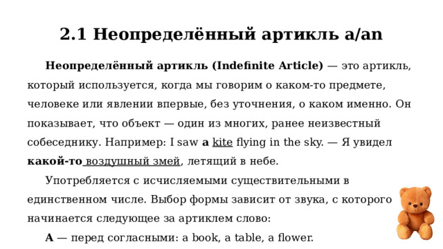 2.1 Неопределённый артикль a/an Неопределённый артикль (Indefinite Article)  — это артикль, который используется, когда мы говорим о каком-то предмете, человеке или явлении впервые, без уточнения, о каком именно. Он показывает, что объект — один из многих, ранее неизвестный собеседнику. Например: I saw  a   kite flying in the sky. — Я увидел какой-то воздушный змей , летящий в небе. Употребляется с исчисляемыми существительными в единственном числе. Выбор формы зависит от звука, с которого начинается следующее за артиклем слово: A — перед согласными: a book, a table, a flower. An — перед гласными: an apple, an egg, an idea. 