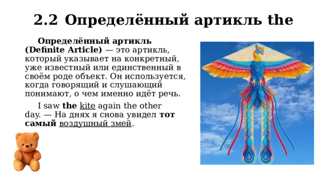 2.2  Определённый артикль the Определённый артикль (Definite Article)  — это артикль, который указывает на конкретный, уже известный или единственный в своём роде объект. Он используется, когда говорящий и слушающий понимают, о чем именно идёт речь. I saw  the   kite again the other day. — На днях я снова увидел тот самый  воздушный змей . 