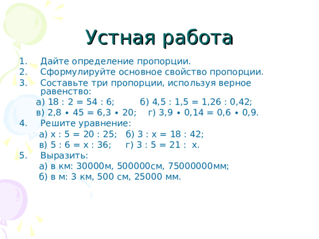 Устная работа Дайте определение пропорции. Сформулируйте основное свойство пропорции. Составьте три пропорции, используя верное равенство:  а) 18 : 2 = 54 : 6; б) 4,5 : 1,5 = 1,26 : 0,42;  в) 2,8 ∙ 45 = 6,3 ∙ 20; г) 3,9 ∙ 0,14 = 0,6 ∙ 0,9. Решите уравнение:  а) х : 5 = 20 : 25; б) 3 : х = 18 : 42;  в) 5 : 6 = х : 36; г) 3 : 5 = 21 : х. Выразить:  а) в км: 30000м, 500000см, 75000000мм;  б) в м: 3 км, 500 см, 25000 мм. 