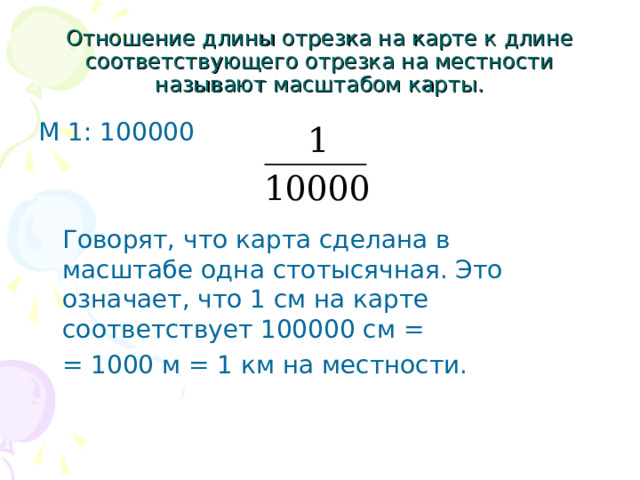 Отношение длины отрезка на карте к длине соответствующего отрезка на местности называют масштабом карты. М 1: 100000  Говорят, что карта сделана в масштабе одна стотысячная. Это означает, что 1 см на карте соответствует 100000 см =  = 1000 м = 1 км на местности. 