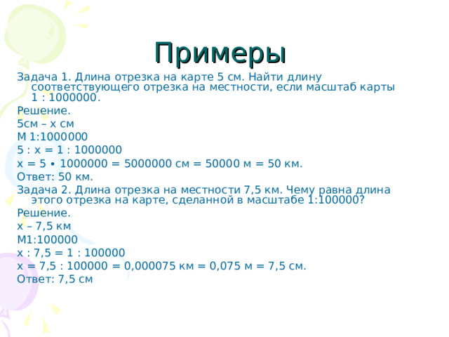 Примеры Задача 1. Длина отрезка на карте 5 см. Найти длину соответствующего отрезка на местности, если масштаб карты 1 : 1000000. Решение. 5см – х см М 1:1000000 5 : х = 1 : 1000000 х = 5 ∙ 1000000 = 5000000 см = 50000 м = 50 км. Ответ: 50 км. Задача 2. Длина отрезка на местности 7,5 км. Чему равна длина этого отрезка на карте, сделанной в масштабе 1:100000? Решение. х – 7,5 км М1:100000 х : 7,5 = 1 : 100000 х = 7,5 : 100000 = 0,000075 км = 0,075 м = 7,5 см. Ответ: 7,5 см 