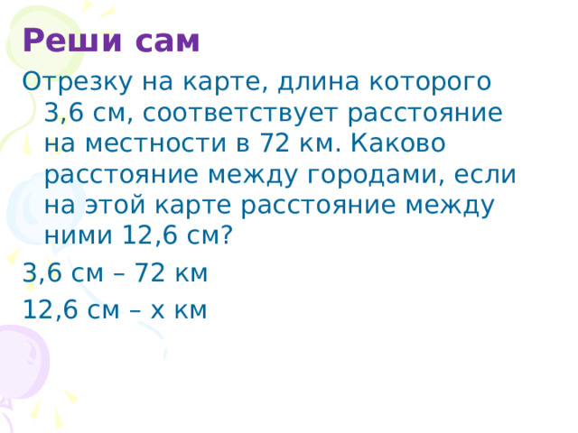Реши сам Отрезку на карте, длина которого 3,6 см, соответствует расстояние на местности в 72 км. Каково расстояние между городами, если на этой карте расстояние между ними 12,6 см? 3,6 см – 72 км 12,6 см – х км 