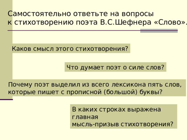 Самостоятельно ответьте на вопросы к стихотворению поэта В.С.Шефнера «Слово». Каков смысл этого стихотворения? Что думает поэт о силе слов? Почему поэт выделил из всего лексикона пять слов, которые пишет с прописной (большой) буквы? В каких строках выражена главная мысль-призыв стихотворения? 