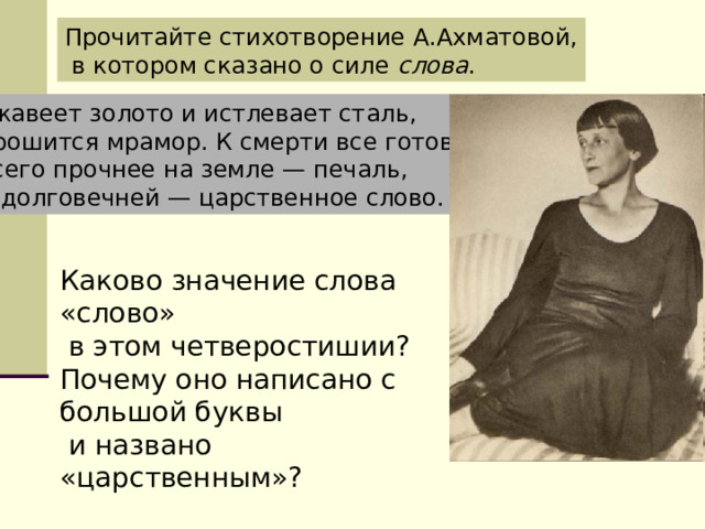 Прочитайте стихотворение А.Ахматовой,  в котором сказано о силе слова . Ржавеет золото и истлевает сталь, Крошится мрамор. К смерти все готово. Всего прочнее на земле — печаль, И долговечней — царственное слово. Каково значение слова «слово»  в этом четверостишии? Почему оно написано с большой буквы  и названо «царственным»? 