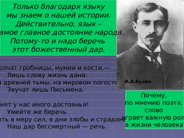 Определите тему стихотворения. Только благодаря языку  мы знаем о нашей истории. Действительно, язык –  самое главное достояние народа. Потому-то и надо беречь этот божественный дар. О значении языка и слова в жизни людей. Молчат гробницы, мумии и кости,—  Лишь слову жизнь дана: Из древней тьмы, на мировом погосте,  Звучат лишь Письмена. И нет у нас иного достоянья!  Умейте же беречь Хоть в меру сил, в дни злобы и страданья,  Наш дар бессмертный — речь. И.А.Бунин Почему, по мнению поэта, слово играет важную роль  в жизни человека? 