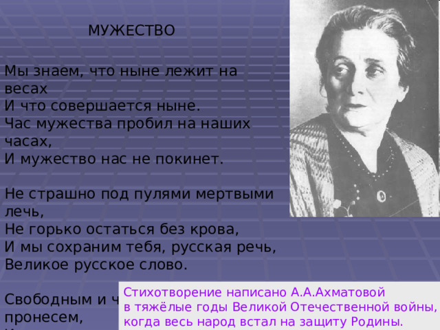 МУЖЕСТВО Мы знаем, что ныне лежит на весах И что совершается ныне. Час мужества пробил на наших часах, И мужество нас не покинет. Не страшно под пулями мертвыми лечь, Не горько остаться без крова, И мы сохраним тебя, русская речь, Великое русское слово. Свободным и чистым тебя пронесем, И внукам дадим, и от плена спасем Навеки. Стихотворение написано А.А.Ахматовой в тяжёлые годы Великой Отечественной войны, когда весь народ встал на защиту Родины. 