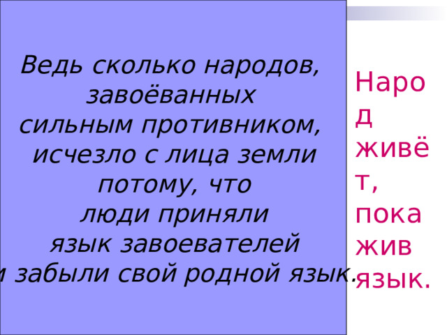 Ведь сколько народов, завоёванных сильным противником, исчезло с лица земли  потому, что люди приняли  язык завоевателей и забыли свой родной язык. Народ живёт, пока жив язык. 