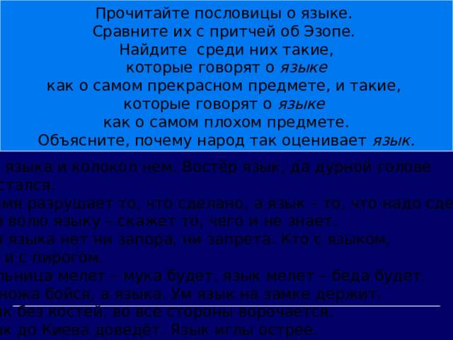 Прочитайте пословицы о языке. Сравните их с притчей об Эзопе. Найдите среди них такие,  которые говорят о языке как о самом прекрасном предмете, и такие, которые говорят о языке как о самом плохом предмете. Объясните, почему народ так оценивает язык.  Без языка и колокол нем. Востёр язык, да дурной голове  достался. Время разрушает то, что сделано, а язык – то, что надо сделать. Дай волю языку – скажет то, чего и не знает. Для языка нет ни запора, ни запрета. Кто с языком, тот и с пирогом. Мельница мелет – мука будет, язык мелет – беда будет. Не ножа бойся, а языка. Ум язык на замке держит. Язык без костей, во все стороны ворочается. Язык до Киева доведёт. Язык иглы острее. 