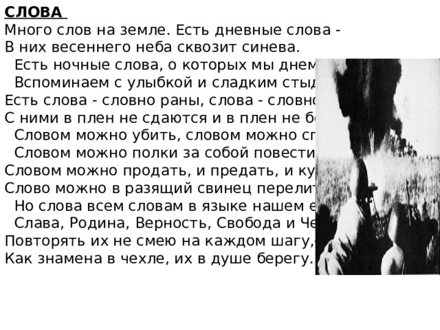 СЛОВА Много слов на земле. Есть дневные слова - В них весеннего неба сквозит синева.  Есть ночные слова, о которых мы днем  Вспоминаем с улыбкой и сладким стыдом. Есть слова - словно раны, слова - словно суд,- С ними в плен не сдаются и в плен не берут.  Словом можно убить, словом можно спасти,  Словом можно полки за собой повести. Словом можно продать, и предать, и купить, Слово можно в разящий свинец перелить.  Но слова всем словам в языке нашем есть:  Слава, Родина, Верность, Свобода и Честь. Повторять их не смею на каждом шагу,- Как знамена в чехле, их в душе берегу. 