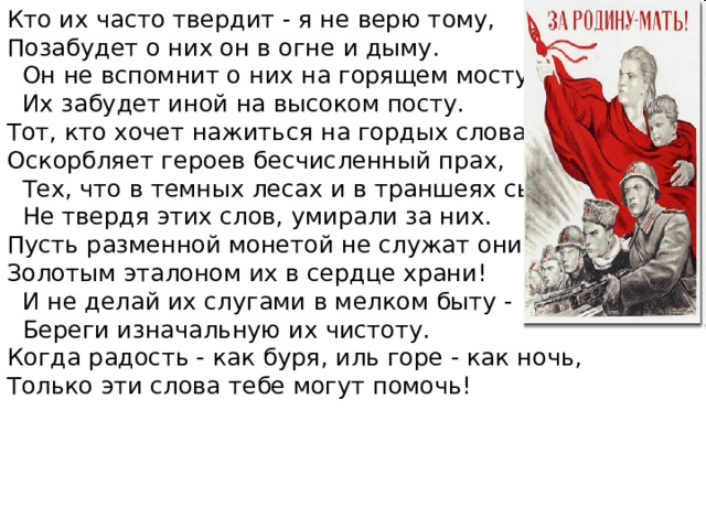 Кто их часто твердит - я не верю тому, Позабудет о них он в огне и дыму.  Он не вспомнит о них на горящем мосту,  Их забудет иной на высоком посту. Тот, кто хочет нажиться на гордых словах, Оскорбляет героев бесчисленный прах,  Тех, что в темных лесах и в траншеях сырых,  Не твердя этих слов, умирали за них. Пусть разменной монетой не служат они,- Золотым эталоном их в сердце храни!  И не делай их слугами в мелком быту -  Береги изначальную их чистоту. Когда радость - как буря, иль горе - как ночь, Только эти слова тебе могут помочь! 
