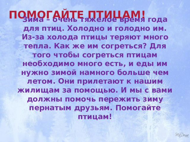 Помогайте птицам! Зима – очень тяжелое время года для птиц. Холодно и голодно им. Из-за холода птицы теряют много тепла. Как же им согреться? Для того чтобы согреться птицам необходимо много есть, и еды им нужно зимой намного больше чем летом. Они прилетают к нашим жилищам за помощью. И мы с вами должны помочь пережить зиму пернатым друзьям. Помогайте птицам! 