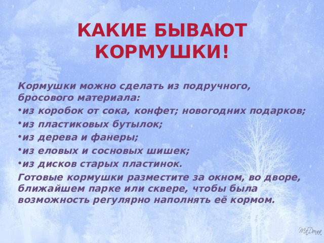 КАКИЕ БЫВАЮТ КОРМУШКИ!   Кормушки можно сделать из подручного, бросового материала: из коробок от сока, конфет; новогодних подарков; из пластиковых бутылок; из дерева и фанеры; из еловых и сосновых шишек; из дисков старых пластинок. Готовые кормушки разместите за окном, во дворе, ближайшем парке или сквере, чтобы была возможность регулярно наполнять её кормом.  