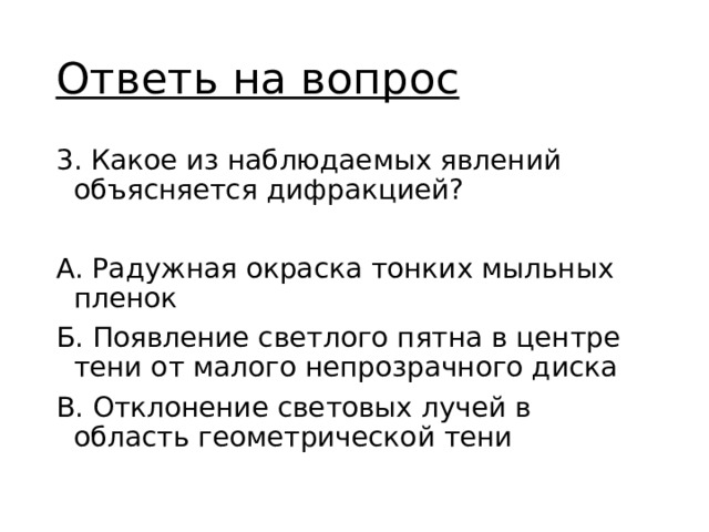 Ответь на вопрос 3. Какое из наблюдаемых явлений объясняется дифракцией? А. Радужная окраска тонких мыльных пленок Б. Появление светлого пятна в центре тени от малого непрозрачного диска В. Отклонение световых лучей в область геометрической тени 
