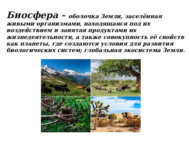Биосфера - оболочка Земли, заселённая живыми организмами, находящаяся под их воздействием и занятая продуктами их жизнедеятельности, а также совокупность её свойств как планеты, где создаются условия для развития биологических систем; глобальная экосистема Земли.   