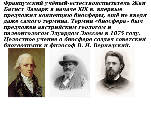 Французский учёный-естествоиспытатель Жан Батист Ламарк в начале XIX в. впервые предложил концепцию биосферы, ещё не введя даже самого термина. Термин «биосфера» был предложен австрийским геологом и палеонтологом Эдуардом Зюссом в 1875 году. Целостное учение о биосфере создал советский биогеохимик и философ В. И. Вернадский. 