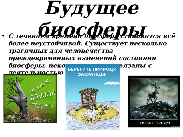 Будущее биосферы С течением времени биосфера становится всё более неустойчивой. Существует несколько трагичных для человечества преждевременных изменений состояния биосферы, некоторые из них связаны с деятельностью человечества. 