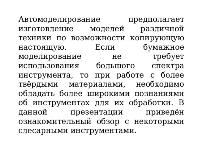 Автомоделирование предполагает изготовление моделей различной техники по возможности копирующую настоящую. Если бумажное моделирование не требует использования большого спектра инструмента, то при работе с более твёрдыми материалами, необходимо обладать более широкими познаниями об инструментах для их обработки. В данной презентации приведён ознакомительный обзор с некоторыми слесарными инструментами. 