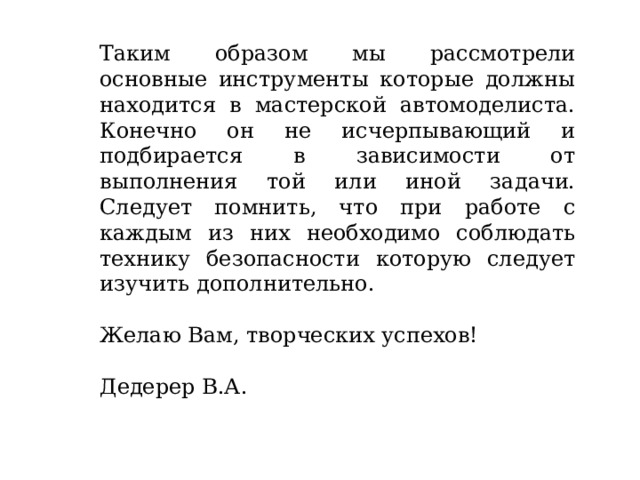 Таким образом мы рассмотрели основные инструменты которые должны находится в мастерской автомоделиста. Конечно он не исчерпывающий и подбирается в зависимости от выполнения той или иной задачи. Следует помнить, что при работе с каждым из них необходимо соблюдать технику безопасности которую следует изучить дополнительно. Желаю Вам, творческих успехов! Дедерер В.А. 