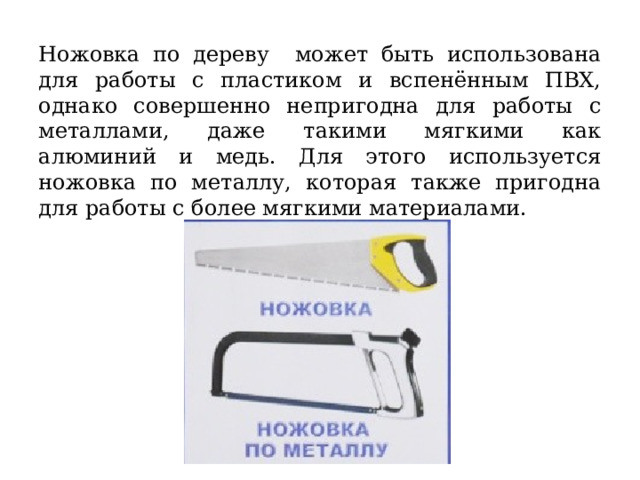  Ножовка по дереву может быть использована для работы с пластиком и вспенённым ПВХ, однако совершенно непригодна для работы с металлами, даже такими мягкими как алюминий и медь. Для этого используется ножовка по металлу, которая также пригодна для работы с более мягкими материалами. 
