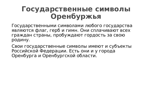 Государственные символы Оренбуржья Государственными символами любого государства являются флаг, герб и гимн. Они сплачивают всех граждан страны, пробуждают гордость за свою родину. Свои государственные символы имеют и субъекты Российской Федерации. Есть они и у города Оренбурга и Оренбургской области.  