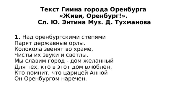 Текст Гимна города Оренбурга  «Живи, Оренбург!».  Сл. Ю. Энтина Муз. Д. Тухманова 1. Над оренбургскими степями  Парят державные орлы.  Колокола звенят во храме,  Чисты их звуки и светлы.  Мы славим город - дом желанный  Для тех, кто в этот дом влюблен,  Кто помнит, что царицей Анной  Он Оренбургом наречен. 