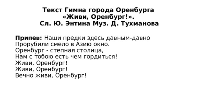 Текст Гимна города Оренбурга  «Живи, Оренбург!».  Сл. Ю. Энтина Муз. Д. Тухманова Припев: Наши предки здесь давным-давно  Прорубили смело в Азию окно.  Оренбург - степная столица,  Нам с тобою есть чем гордиться!  Живи, Оренбург!  Живи, Оренбург!  Вечно живи, Оренбург! 