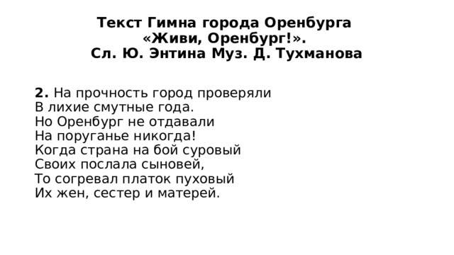 Текст Гимна города Оренбурга  «Живи, Оренбург!».  Сл. Ю. Энтина Муз. Д. Тухманова 2. На прочность город проверяли  В лихие смутные года.  Но Оренбург не отдавали  На поруганье никогда!  Когда страна на бой суровый  Своих послала сыновей,  То согревал платок пуховый  Их жен, сестер и матерей. 