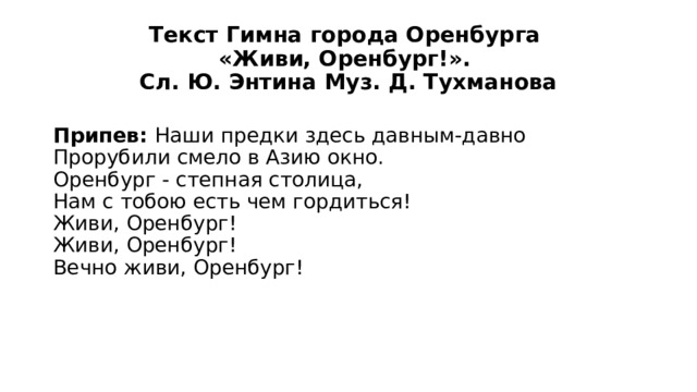 Текст Гимна города Оренбурга  «Живи, Оренбург!».  Сл. Ю. Энтина Муз. Д. Тухманова Припев: Наши предки здесь давным-давно  Прорубили смело в Азию окно.  Оренбург - степная столица,  Нам с тобою есть чем гордиться!  Живи, Оренбург!  Живи, Оренбург!  Вечно живи, Оренбург! 