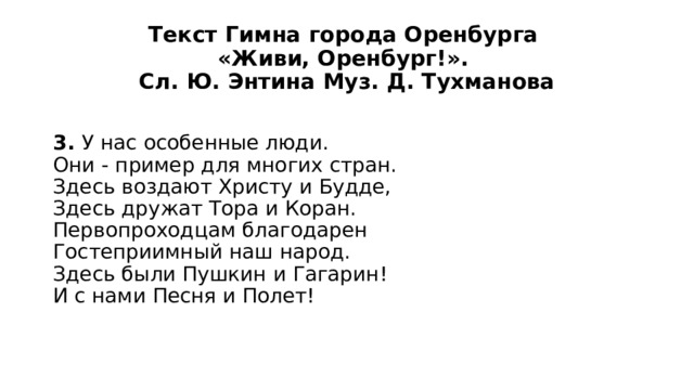 Текст Гимна города Оренбурга  «Живи, Оренбург!».  Сл. Ю. Энтина Муз. Д. Тухманова 3. У нас особенные люди.  Они - пример для многих стран.  Здесь воздают Христу и Будде,  Здесь дружат Тора и Коран.  Первопроходцам благодарен  Гостеприимный наш народ.  Здесь были Пушкин и Гагарин!  И с нами Песня и Полет! 
