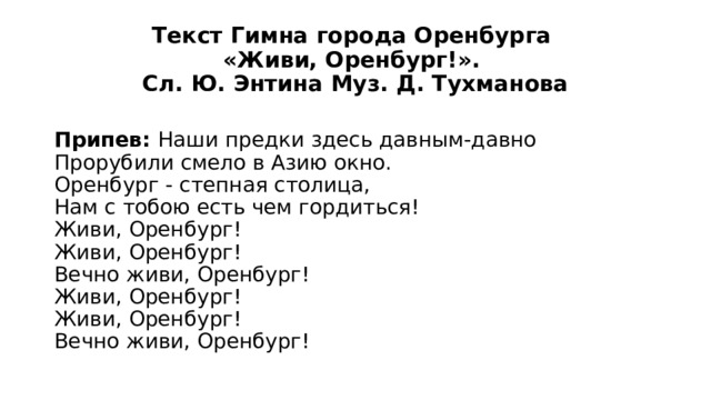 Текст Гимна города Оренбурга  «Живи, Оренбург!».  Сл. Ю. Энтина Муз. Д. Тухманова Припев: Наши предки здесь давным-давно  Прорубили смело в Азию окно.  Оренбург - степная столица,  Нам с тобою есть чем гордиться!  Живи, Оренбург!  Живи, Оренбург!  Вечно живи, Оренбург!  Живи, Оренбург!  Живи, Оренбург!  Вечно живи, Оренбург! 