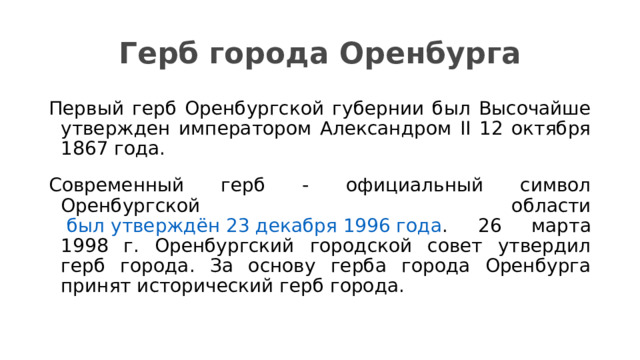 Герб города Оренбурга Первый герб Оренбургской губернии был Высочайше утвержден императором Александром II 12 октября 1867 года. Современный герб - официальный символ Оренбургской области  был утверждён 23 декабря 1996 года . 26 марта 1998 г. Оренбургский городской совет утвердил герб города. За основу герба города Оренбурга принят исторический герб города. 