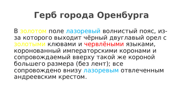 Герб города Оренбурга В золотом поле лазоревый волнистый пояс, из-за которого выходит чёрный двуглавый орел с золотыми клювами и червлёными языками, коронованный императорскими коронами и сопровождаемый вверху такой же короной большего размера (без лент); все сопровождено внизу лазоревым отвлеченным андреевским крестом. 