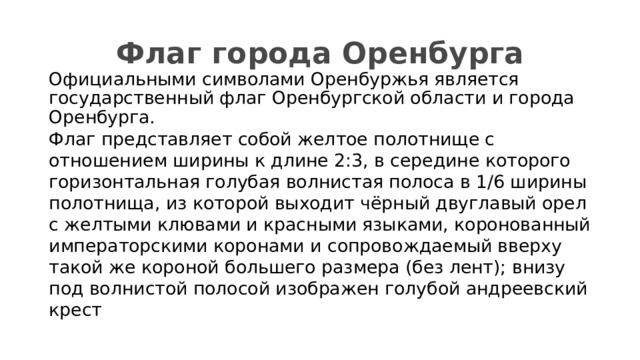 Флаг города Оренбурга Официальными символами Оренбуржья является государственный флаг Оренбургской области и города Оренбурга. Флаг представляет собой желтое полотнище с отношением ширины к длине 2:3, в середине которого горизонтальная голубая волнистая полоса в 1/6 ширины полотнища, из которой выходит чёрный двуглавый орел с желтыми клювами и красными языками, коронованный императорскими коронами и сопровождаемый вверху такой же короной большего размера (без лент); внизу под волнистой полосой изображен голубой андреевский крест 