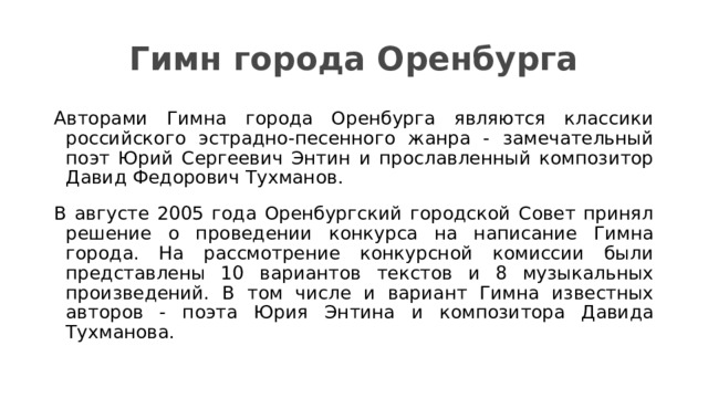 Гимн города Оренбурга Авторами Гимна города Оренбурга являются классики российского эстрадно-песенного жанра - замечательный поэт Юрий Сергеевич Энтин и прославленный композитор Давид Федорович Тухманов. В августе 2005 года Оренбургский городской Совет принял решение о проведении конкурса на написание Гимна города. На рассмотрение конкурсной комиссии были представлены 10 вариантов текстов и 8 музыкальных произведений. В том числе и вариант Гимна известных авторов - поэта Юрия Энтина и композитора Давида Тухманова. 
