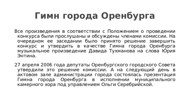 Гимн города Оренбурга Все произведения в соответствии с Положением о проведении конкурса были прослушаны и обсуждены членами комиссии. На очередном ее заседании было принято решение завершить конкурс и утвердить в качестве Гимна города Оренбурга музыкальное произведение Давида Тухманова на слова Юрия Энтина. 27 апреля 2006 года депутаты Оренбургского городского Совета утвердили это решение комиссии. А на следующий день в актовом зале администрации города состоялась презентация Гимна города Оренбурга в исполнении муниципального камерного хора под управлением Ольги Серебрийской. 